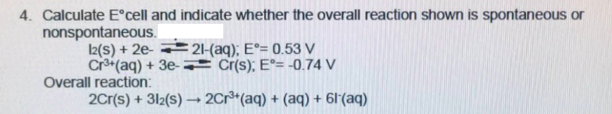 4. Calculate E°cell and indicate whether the overall reaction shown is spontaneous or
nonspontaneous.
I2(S) + 2e- 21-(aq); E°= 0.53 V
Cr+(aq) + 3e- Cr(s); E°= -0.74 V
Overall reaction:
2Cr(s) + 312(s) – 2Cr*(aq) + (aq) + 61'(aq)
