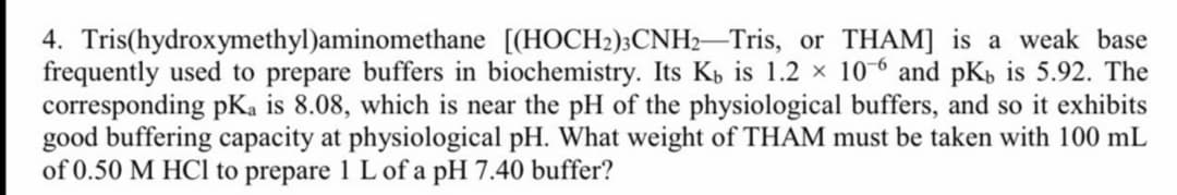 4. Tris(hydroxymethyl)aminomethane [(HOCH2);CNH2-Tris, or THAM] is a weak base
frequently used to prepare buffers in biochemistry. Its Kb is 1.2 × 10-6 and pKp is 5.92. The
corresponding pKa is 8.08, which is near the pH of the physiological buffers, and so it exhibits
good buffering capacity at physiological pH. What weight of THAM must be taken with 100 mL
of 0.50 M HC1 to prepare 1 L of a pH 7.40 buffer?
