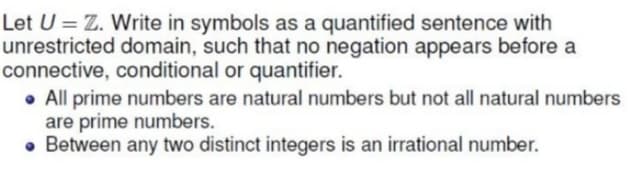 Let U = Z. Write in symbols as a quantified sentence with
unrestricted domain, such that no negation appears before a
connective, conditional or quantifier.
• All prime numbers are natural numbers but not all natural numbers
are prime numbers.
• Between any two distinct integers is an irrational number.
