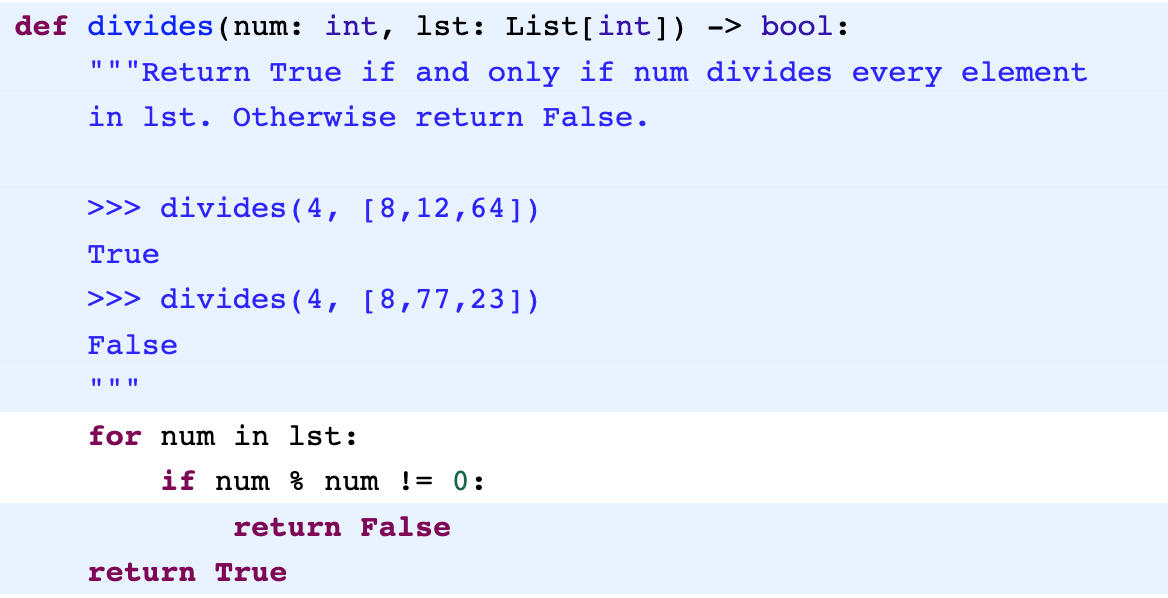 def divides (num: int, 1st: List[int]) -> bool:
"" "Return True if and only if num divides every element
in lst. Otherwise return False.
>>> divides(4, [8,12,64])
True
>>> divides (4, [8,77,23])
False
II II ||
for num in lst:
if num % num
!= 0:
return False
return True
