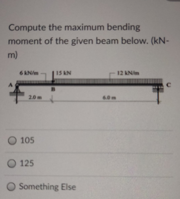 Compute the maximum bending
moment of the given beam below. (kN-
m)
6 kN/m
15 kN
12 KN/m
B.
2.0 m
6.0m
O 105
O 125
O Something Else
