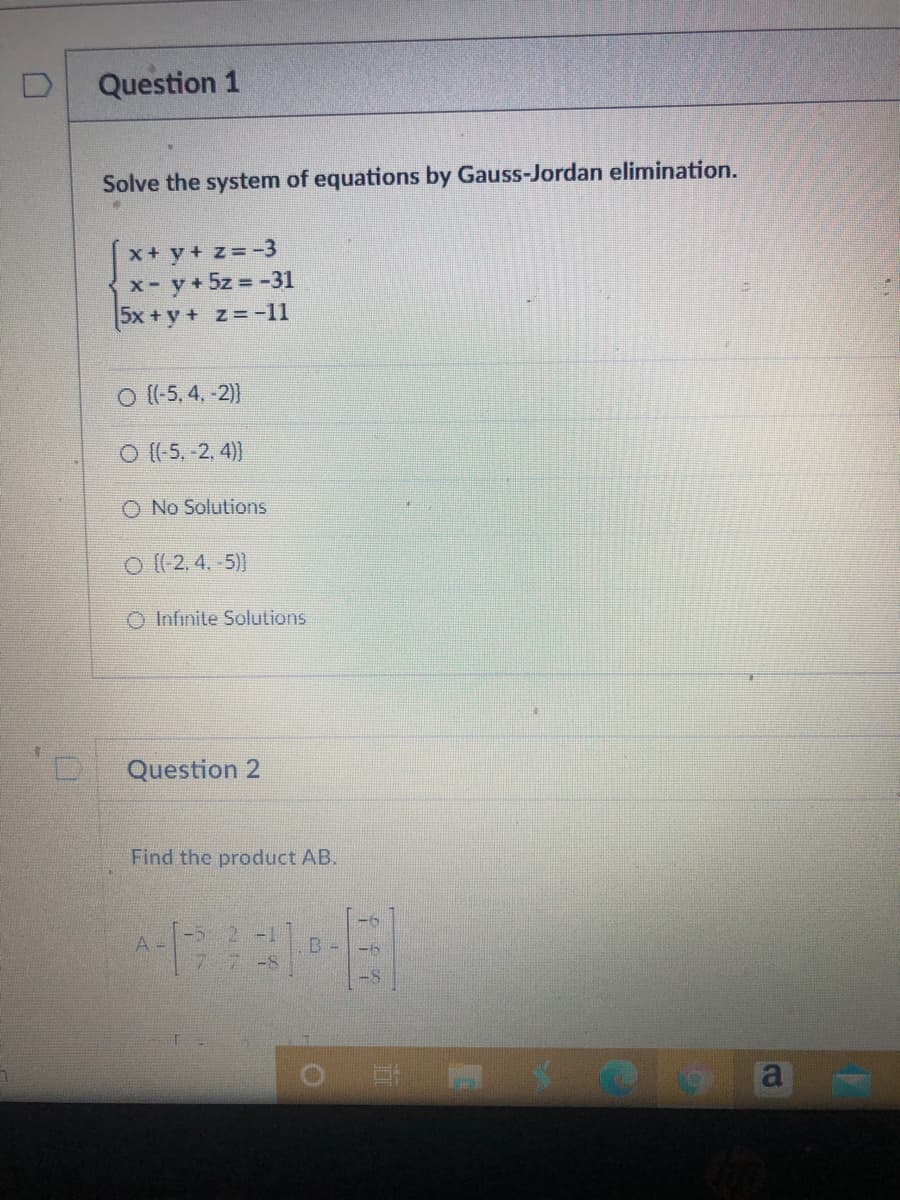 Question 1
Solve the system of equations by Gauss-Jordan elimination.
x+ y+ z=-3
x- y+5z = -31
5x +y + z= -11
o (-5, 4, -2)
O (-5, -2, 4))
No Solutions
o ((2, 4. 5))
O Infinite Solutions
Question 2
Find the product AB.
A -
a
