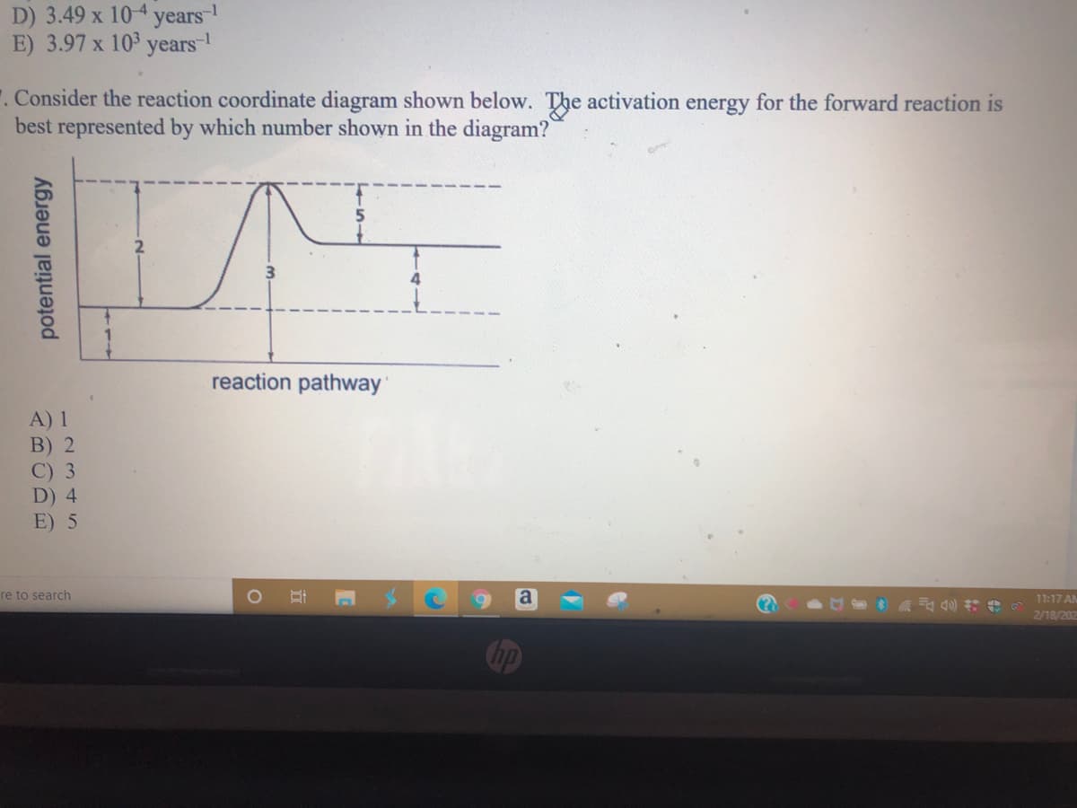 D) 3.49 x 104 years-
E) 3.97 x 103
years-
. Consider the reaction coordinate diagram shown below. The activation energy for the forward reaction is
best represented by which number shown in the diagram?
reaction pathway
A) 1
B) 2
C) 3
D) 4
E) 5
re to search
a
11:17 AM
2/18/202
potential energy
