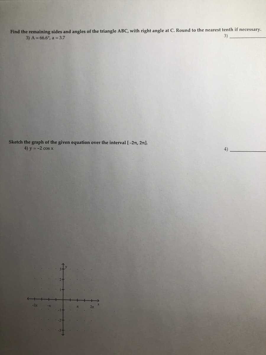 Find the remaining sides and angles of the triangle ABC, with right angle at C. Round to the nearest tenth if necessary.
3) A = 66.6°, a = 3.7
3)
Sketch the graph of the given equation over the interval [-27, 27].
4) y = -2 cos x
4)
