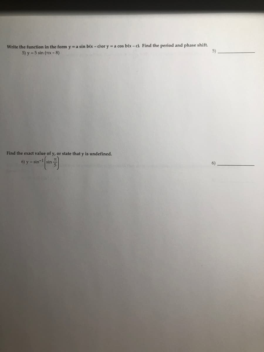 Write the function in the form y = a sin b(x - c)or y = a cos b(x – c). Find the period and phase shift.
5) y = 5 sin (Ttx - 8)
5)
Find the exact value of y, or state that y is undefined.
6) y = sin-1sin
6)
