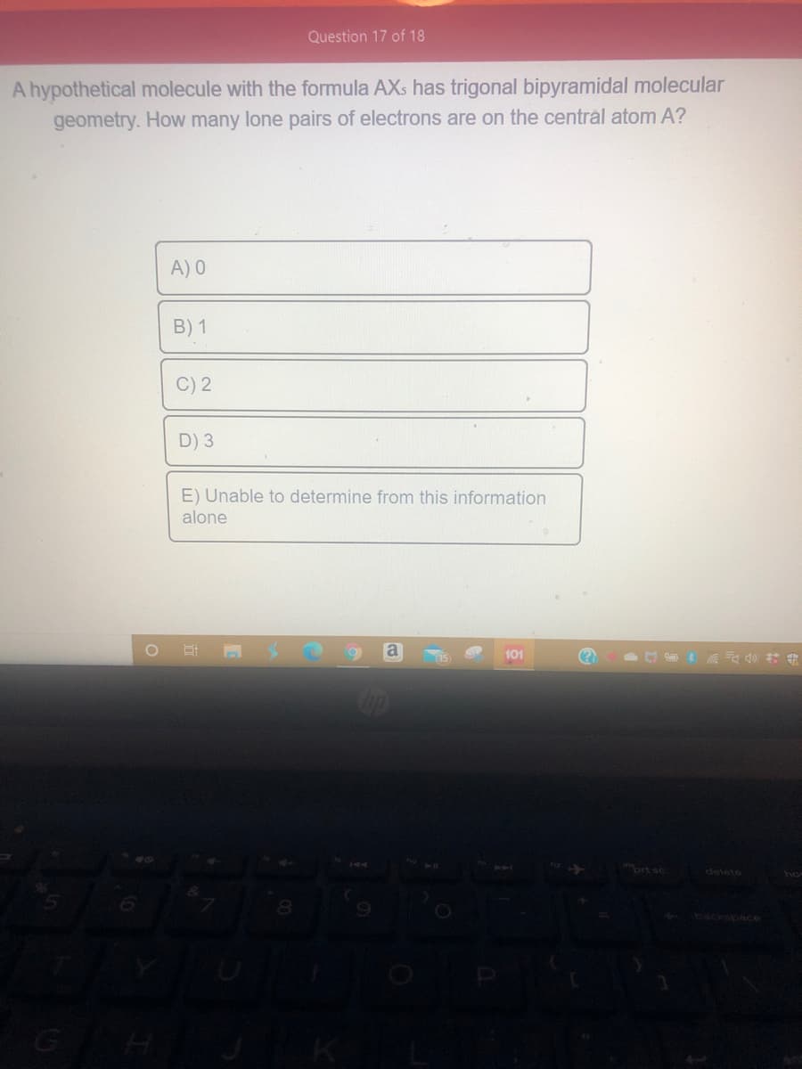 Question 17 of 18
A hypothetical molecule with the formula AXs has trigonal bipyramidal molecular
geometry. How many lone pairs of electrons are on the central atom A?
A) 0
B) 1
C) 2
D) 3
E) Unable to determine from this information
alone
a
101
(?
prt sc
delete
9.
backspace
GHJK
