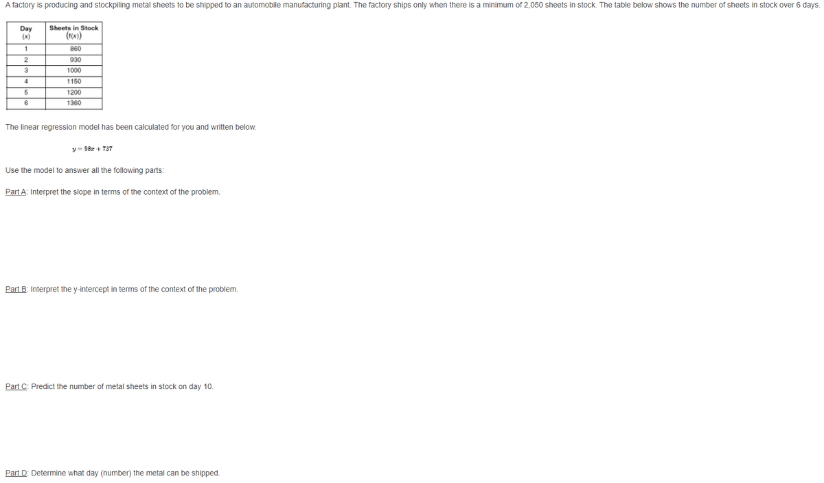A factory is producing and stockpiling metal sheets to be shipped to an automobile manufacturing plant. The factory ships only when there is a minimum of 2,050 sheets in stock. The table below shows the number of sheets in stock over 6 days.
Sheets in Stock
Day
(x)
(1(x))
860
2
930
3
1000
4
1150
1200
6
1360
The linear regression model has been calculated for you and written below.
y = 982 + 737
Use the model to answer all the following parts:
Part A: Interpret the slope in terms of the context of the problem.
Part B: Interpret the y-intercept in terms of the context of the problem.
Part C: Predict the number of metal sheets in stock on day 10.
Part D: Determine what day (number) the metal can be shipped.
