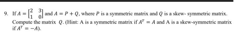 9. If A = oand A = P + Q, where P is a symmetric matrix and Q is a skew- symmetric matrix.
Compute the matrix Q. (Hint: A is a symmetric matrix if A" = A and A is a skew-symmetric matrix
if A" = -A).
%3D
