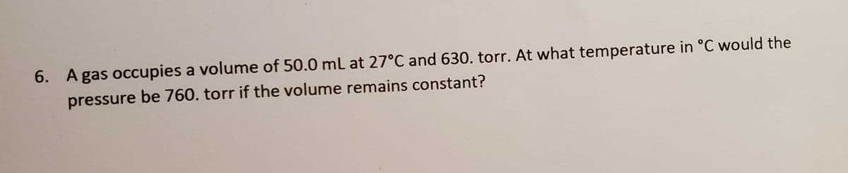 6. A gas occupies a volume of 50.0 ml at 27°C and 630. torr. At what temperature in °C would the
pressure be 760. torr if the volume remains constant?
