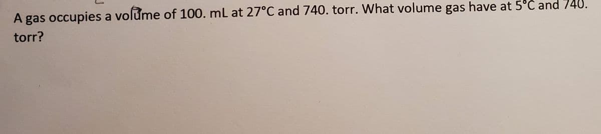 A gas occupies a volume of 100. mL at 27°C and 740. torr. What volume gas have at 5°C and 740.
torr?
