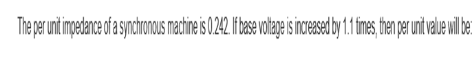 The per unit impedance of a synchronous machine is 0.242. If base voltage is increased by 1.1 times, then per unit value will be: