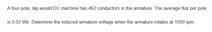 A four-pole, lap-would DC machine has 462 conductors in the armature. The average flux per pole
is 0.02 Wb. Determine the induced armature voltage when the armature rotates at 1000 rpm.