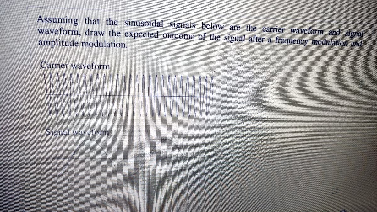 Assuming that the sinusoidal signals below are the carrier waveform and signal
waveform, draw the expected outcome of the signal after a frequency modulation and
amplitude modulation.
Carrier waveform
Signal wavetorm
