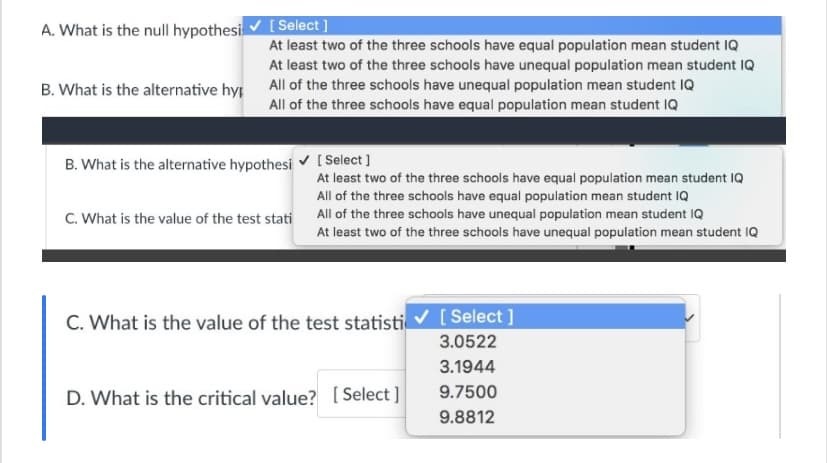 A. What is the null hypothesi✓ [Select]
B. What is the alternative hyp
At least two of the three schools have equal population mean student IQ
At least two of the three schools have unequal population mean student IQ
All of the three schools have unequal population mean student IQ
All of the three schools have equal population mean student IQ
B. What is the alternative hypothesi✔ [ Select]
C. What is the value of the test stati
At least two of the three schools have equal population mean student IQ
All of the three schools have equal population mean student IQ
All of the three schools have unequal population mean student IQ
At least two of the three schools have unequal population mean student IQ
C. What is the value of the test statisti✓ [Select]
3.0522
3.1944
9.7500
9.8812
D. What is the critical value? [Select]