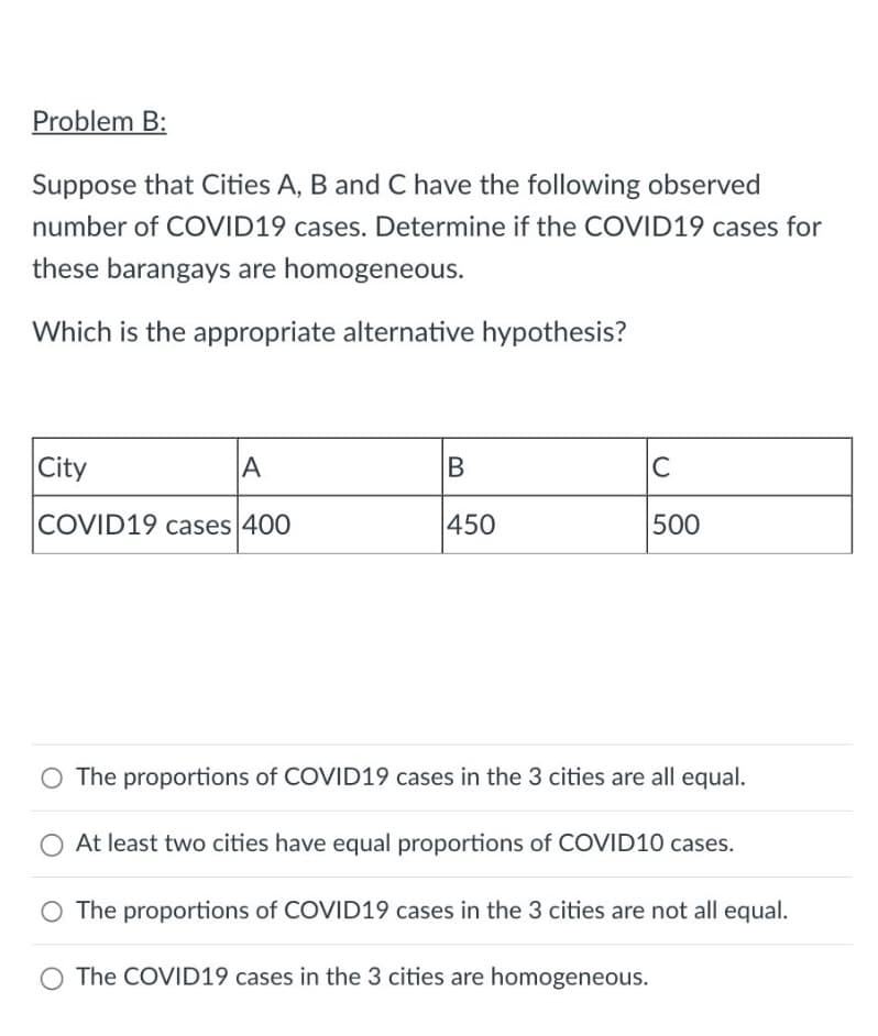 Problem B:
Suppose that Cities A, B and C have the following observed
number of COVID19 cases. Determine if the COVID19 cases for
these barangays are homogeneous.
Which is the appropriate alternative hypothesis?
City
A
COVID19 cases 400
B
450
C
500
O The proportions of COVID19 cases in the 3 cities are all equal.
O At least two cities have equal proportions of COVID10 cases.
O The proportions of COVID19 cases in the 3 cities are not all equal.
O The COVID19 cases in the 3 cities are homogeneous.