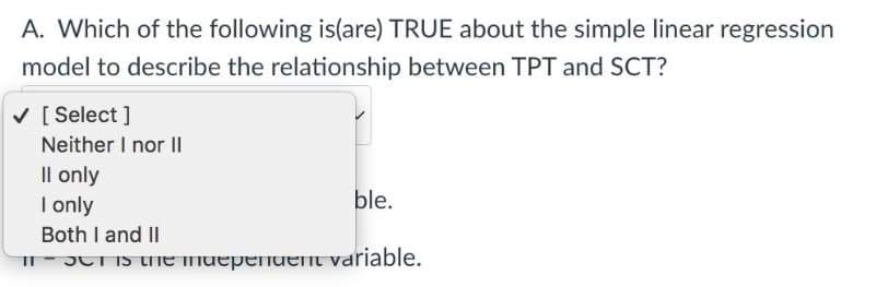 A. Which of the following is(are) TRUE about the simple linear regression
model to describe the relationship between TPT and SCT?
✓ [Select]
Neither I nor II
Il only
I only
ble.
Both I and II
inch is the muependent variable.