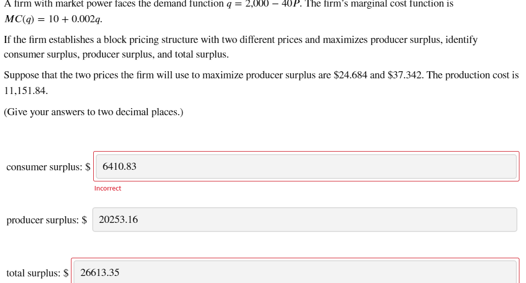 A firm with market power faces the demand function q = 2,000 – 40P. The firm's marginal cost function is
MC(q) = 10 + 0.002q.
If the firm establishes a block pricing structure with two different prices and maximizes producer surplus, identify
consumer surplus, producer surplus, and total surplus.
Suppose that the two prices the firm will use to maximize producer surplus are $24.684 and $37.342. The production cost is
11,151.84.
(Give your answers to two decimal places.)
consumer surplus: $ 6410.83
Incorrect
producer surplus: $ 20253.16
total surplus: $ 26613.35