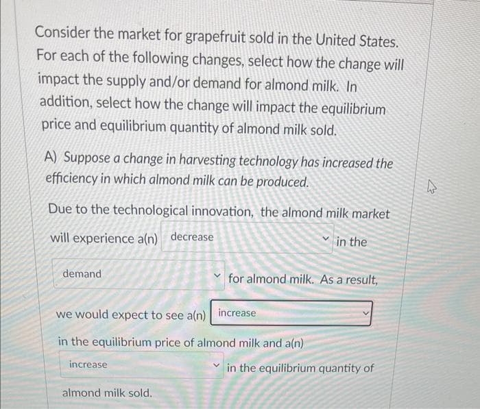 Consider the market for grapefruit sold in the United States.
For each of the following changes, select how the change will
impact the supply and/or demand for almond milk. In
addition, select how the change will impact the equilibrium
price and equilibrium quantity of almond milk sold.
A) Suppose a change in harvesting technology has increased the
efficiency in which almond milk can be produced.
Due to the technological innovation, the almond milk market
will experience a(n) decrease
in the
demand
for almond milk. As a result,
we would expect to see a(n) increase
in the equilibrium price of almond milk and a(n)
increase
almond milk sold.
in the equilibrium quantity of
27