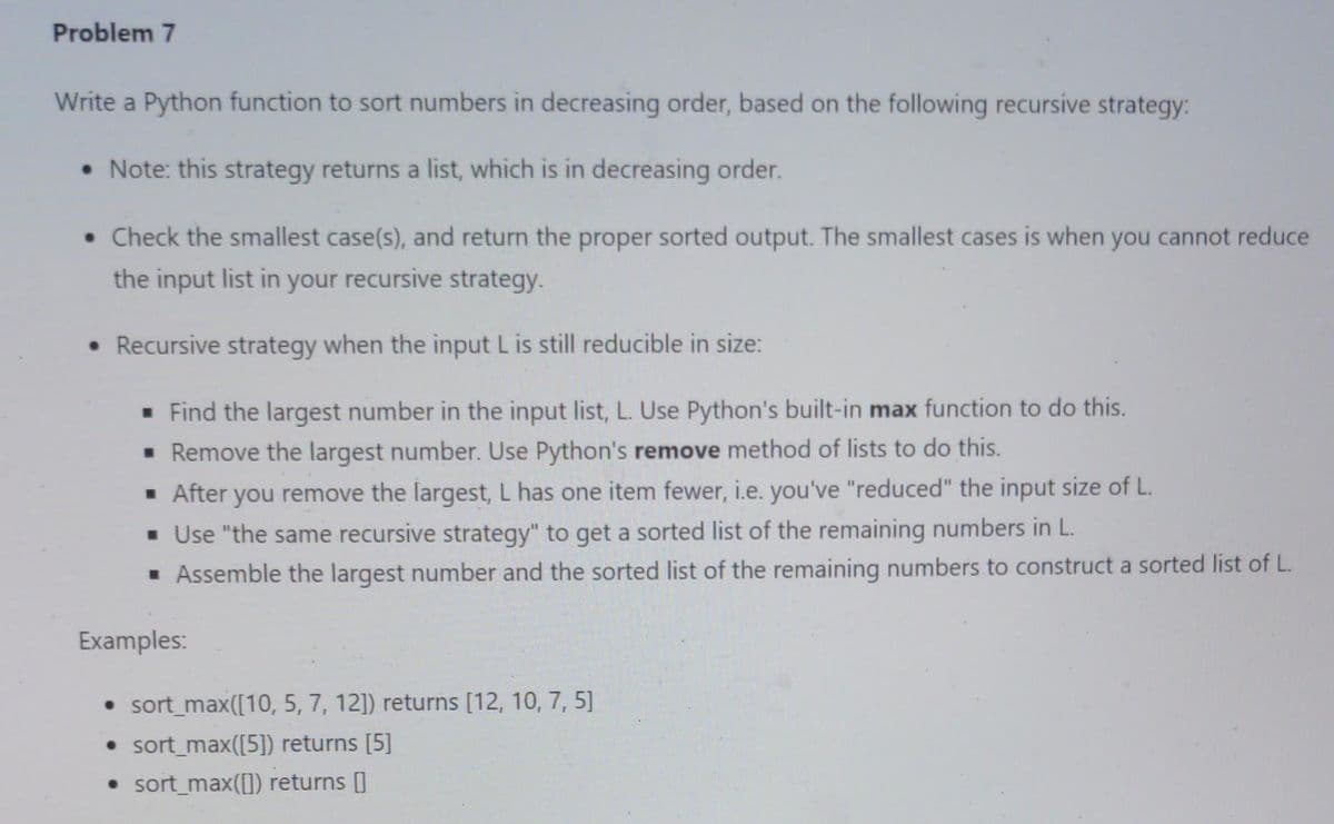 Problem 7
Write a Python function to sort numbers in decreasing order, based on the following recursive strategy:
• Note: this strategy returns a list, which is in decreasing order.
• Check the smallest case(s), and return the proper sorted output. The smallest cases is when you cannot reduce
the input list in your recursive strategy.
• Recursive strategy when the input L is still reducible in size:
▪ Find the largest number in the input list, L. Use Python's built-in max function to do this.
▪ Remove the largest number. Use Python's remove method of lists to do this.
▪ After you remove the largest, L has one item fewer, i.e. you've "reduced" the input size of L.
▪ Use "the same recursive strategy" to get a sorted list of the remaining numbers in L..
▪ Assemble the largest number and the sorted list of the remaining numbers to construct a sorted list of L.
Examples:
• sort_max([10, 5, 7, 12]) returns [12, 10, 7, 5]
• sort_max([5]) returns [5]
• sort_max([]) returns []