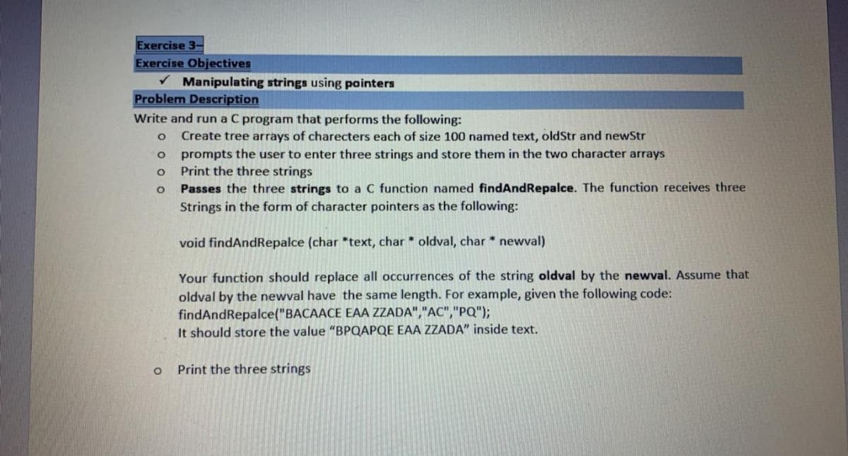 Exercise 3-
Exercise Objectives
V Manipulating strings using pointers
Problem Description
Write and run a C program that performs the following:
Create tree arrays of charecters each of size 100 named text, oldStr and newStr
prompts the user to enter three strings and store them in the two character arrays
Print the three strings
Passes the three strings to a C function named findAndRepalce. The function receives three
Strings in the form of character pointers as the following:
void findAndRepalce (char *text, char * oldval, char * newval)
Your function should replace all occurrences of the string oldval by the newval. Assume that
oldval by the newval have the same length. For example, given the following code:
findAndRepalce("BACAACE EAA ZZADA","AC","PQ");
It should store the value "BPQAPQE EAA ZZADA" inside text.
Print the three strings
O o o
