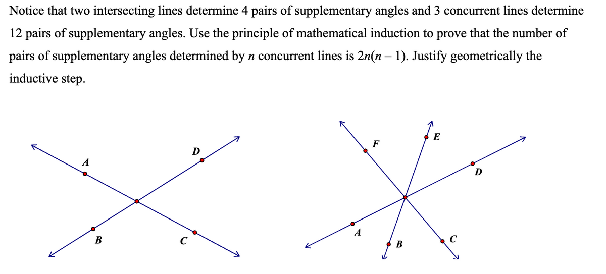 Notice that two intersecting lines determine 4 pairs of supplementary angles and 3 concurrent lines determine
12 pairs of supplementary angles. Use the principle of mathematical induction to prove that the number of
pairs of supplementary angles determined by n concurrent lines is 2n(n − 1). Justify geometrically the
inductive step.
B
E
D
F
B
D