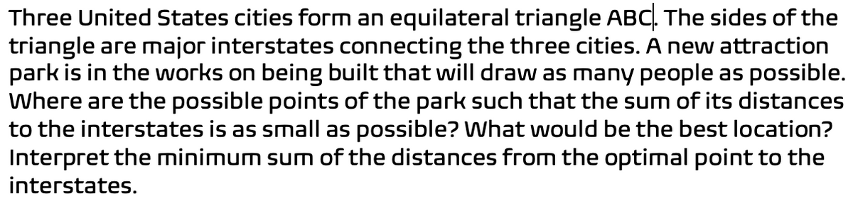 Three United States cities form an equilateral triangle ABC. The sides of the
triangle are major interstates connecting the three cities. A new attraction
park is in the works on being built that will draw as many people as possible.
Where are the possible points of the park such that the sum of its distances
to the interstates is as small as possible? What would be the best location?
Interpret the minimum sum of the distances from the optimal point to the
interstates.