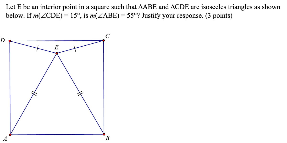 Let E be an interior point in a square such that AABE and ACDE are isosceles triangles as shown
below. If m(CDE) = 15°, is m(ZABE) = 55°? Justify your response. (3 points)
#
E
B
C