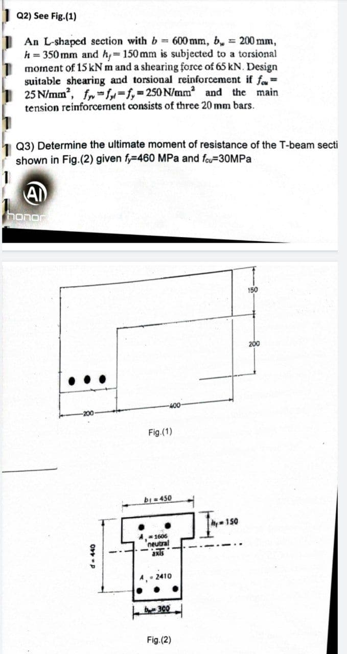 Q2) See Fig.(1)
An L-shaped section with b = 600 mm, b, = 200 mm,
h = 350 mm and h, 150 mm is subjected to a torsional
moment of 15 kN m and a shearing force of 65 kN. Design
suitable shearing and torsional reinforcement if f=
25 N/mm, fr=f=f,3250 N/mm and the main
tension reinforcement consists of three 20 mm bars.
Q3) Determine the ultimate moment of resistance of the T-beam secti
shown in Fig.(2) given fy=460 MPa and fou=30MPA
AI
honor
150
200
-40-
-200
Fig.(1)
bi=450
h150
A= 1606
'neutral
axls
A, - 2410
b300
Fig.(2)
da440
