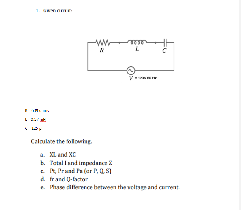 1. Given circuit:
R = 609 ohms
L = 0.57 mH
C = 125 pF
R
voor
m
L
V = 120V 60 Hz
C
Calculate the following:
a. XL and XC
b. Total I and impedance Z
c. Pt, Pr and Pa (or P, Q, S)
d. fr and Q-factor
e. Phase difference between the voltage and current.