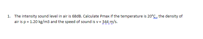 1. The intensity sound level in air is 68dB. Calculate Pmax if the temperature is 20°C, the density of
air is p = 1.20 kg/m3 and the speed of sound is v= 344 m/s.