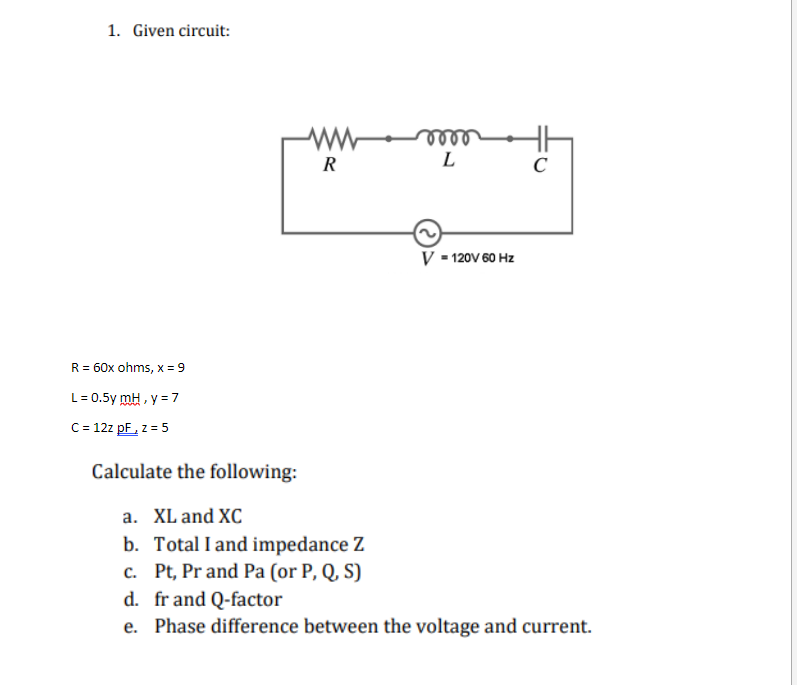 1. Given circuit:
R = 60x ohms, x = 9
L = 0.5y mH , y = 7
C = 12z pF, z = 5
ww
R
m
L
V = 120V 60 Hz
C
Calculate the following:
a. XL and XC
b. Total I and impedance Z
c. Pt, Pr and Pa (or P, Q, S)
d. fr and Q-factor
e. Phase difference between the voltage and current.