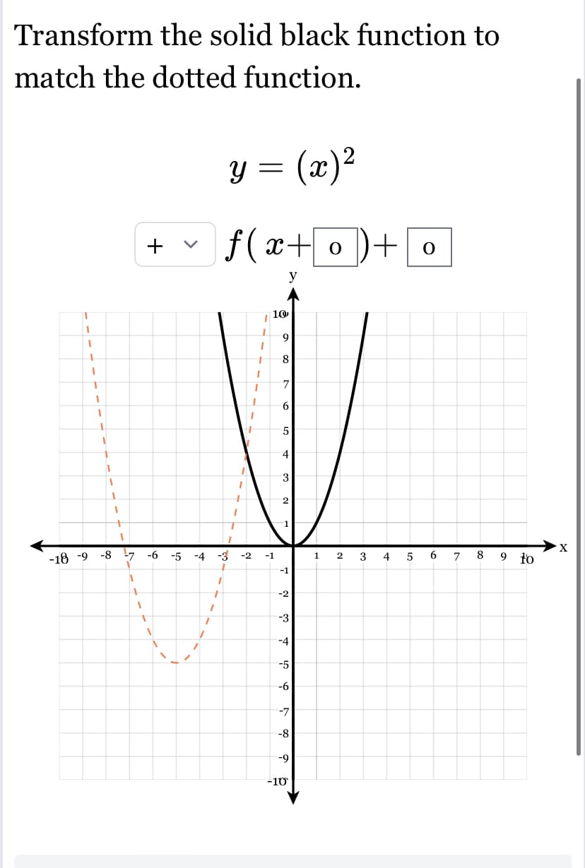 Transform the solid black function to
match the dotted function.
T
1
1
+
1
1
I
1
1
1
1
1
1
1
-18 -9 -8 -7
1
1
1
+
T
1
I
1
y = (x)²
f(x+o)+
y
1
1
1
1
1
1
1
1
1
I
7
I
-6 -5 -4 -3 -2 -1
I
1
+
t
10
9
8
7
6
5
4
3
2
1
-1
-2
-3
-4
-5
-6
-7
-8
-9
-10
12 3
4
5
O
6
7
8
9 to
X