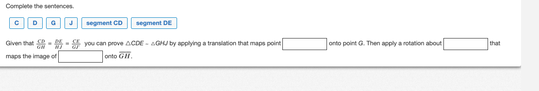 Complete the sentences.
C D G
segment CD
segment DE
Given that CD = DE = CE you can prove ACDE - AGHJ by applying a translation that maps point
maps the image of
onto GH
onto point G. Then apply a rotation about
that