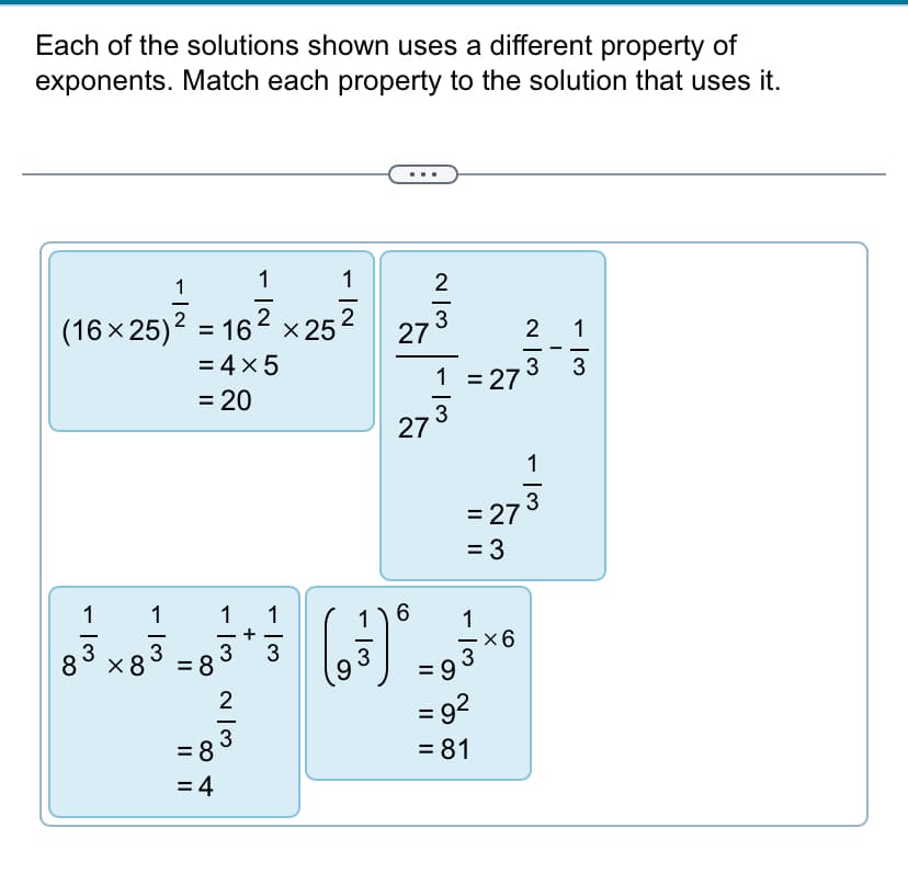 Each of the solutions shown uses a different property of
exponents. Match each property to the solution that uses it.
1
2
(16 × 25) 2 = 16
= 16² x 25
= 4 × 5
1
- اس
1
8 x83
=
20
- 13
-13 ~/3
= 8
2
=83
= 4
+
-|N
1
2
و)
27
27
1) 6
(3) .
~/3
2
1 = 27
3
= 3
- 13
= 273
1
= 9
= 92
= 81
×6
2 1
3
- 13
-
- 13