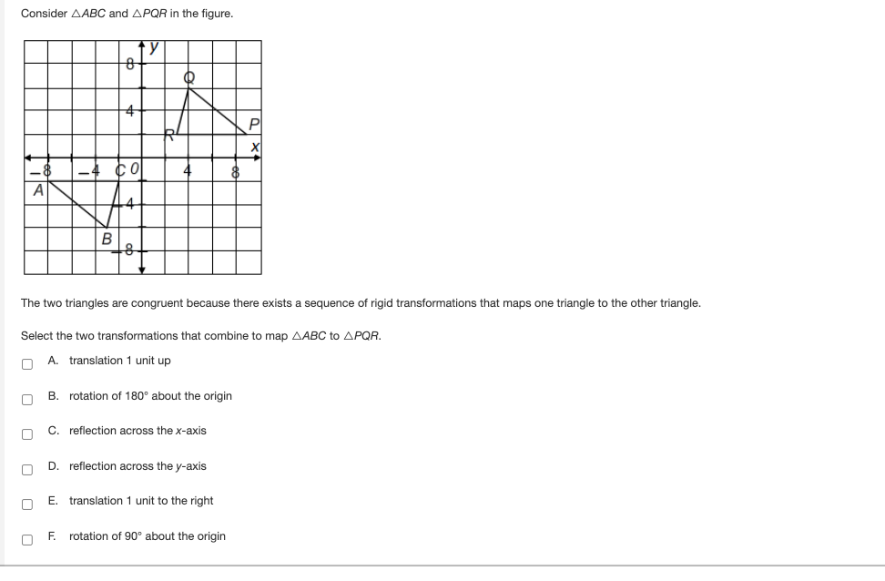 Consider AABC and APQR in the figure.
y
0
B
0
8
The two triangles are congruent because there exists a sequence of rigid transformations that maps one triangle to the other triangle.
0
O
Select the two transformations that combine to map AABC to APQR.
0 A. translation 1 unit up
B. rotation of 180° about the origin
C. reflection across the x-axis
D. reflection across the y-axis
P
E. translation 1 unit to the right
rotation of 90° about the origin