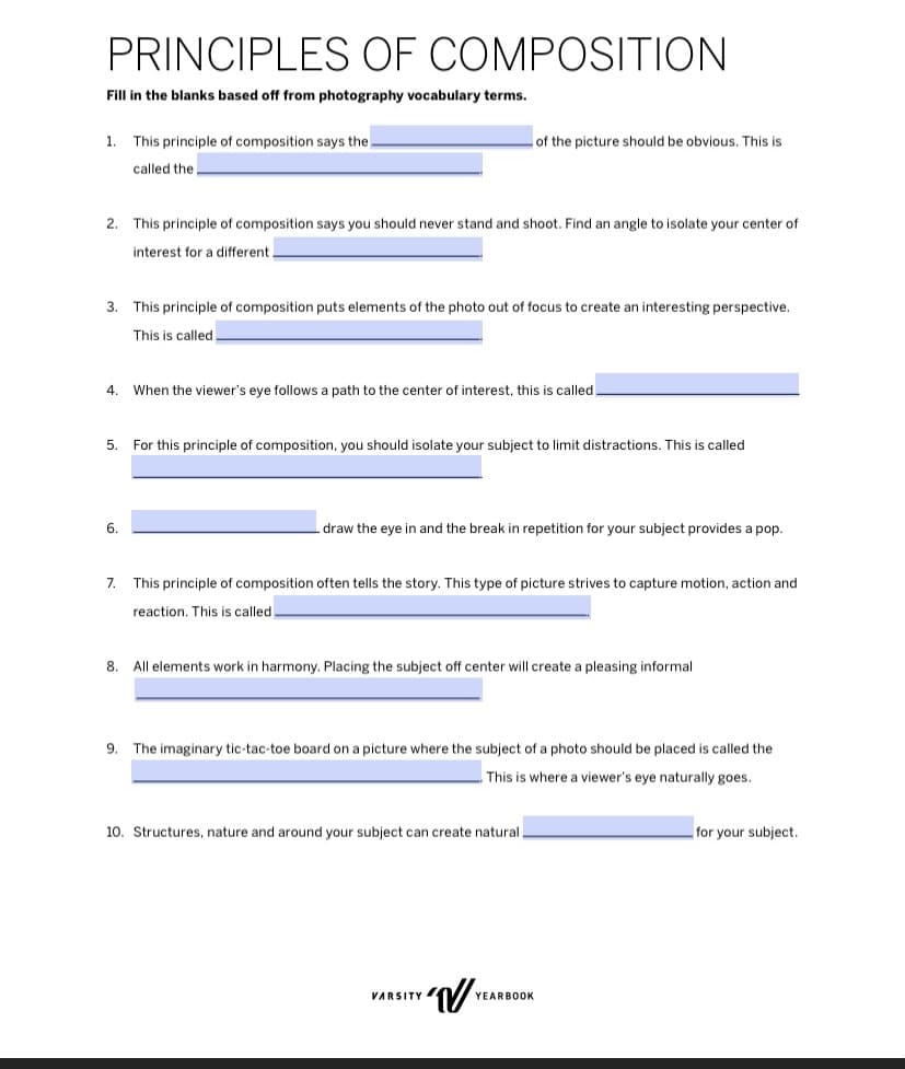 PRINCIPLES OF COMPOSITION
Fill in the blanks based off from photography vocabulary terms.
1. This principle of composition says the.
called the
of the picture should be obvious. This is
2. This principle of composition says you should never stand and shoot. Find an angle to isolate your center of
interest for a different
3. This principle of composition puts elements of the photo out of focus to create an interesting perspective.
This is called
4. When the viewer's eye follows a path to the center of interest, this is called.
5.
For this principle of composition, you should isolate your subject to limit distractions. This is called
6.
draw the eye in and the break in repetition for your subject provides a pop.
7. This principle of composition often tells the story. This type of picture strives to capture motion, action and
reaction. This is called.
8. All elements work in harmony. Placing the subject off center will create a pleasing informal
9.
The imaginary tic-tac-toe board on a picture where the subject of a photo should be placed is called the
This is where a viewer's eye naturally goes.
10. Structures, nature and around your subject can create natural
for your subject.
VARSITY
Y'√ YEA
YEARBOOK
