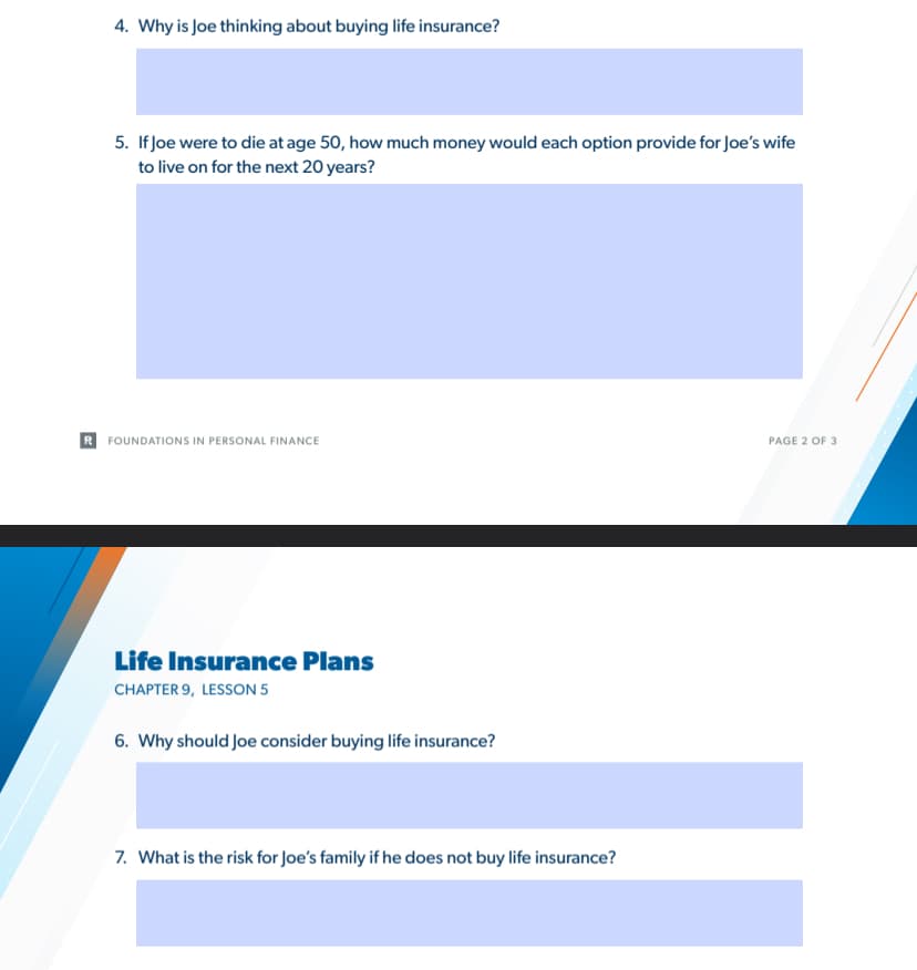 4. Why is Joe thinking about buying life insurance?
5. If Joe were to die at age 50, how much money would each option provide for Joe's wife
to live on for the next 20 years?
FOUNDATIONS IN PERSONAL FINANCE
PAGE 2 OF 3
Life Insurance Plans
CHAPTER 9, LESSON 5
6. Why should Joe consider buying life insurance?
7. What is the risk for Joe's family if he does not buy life insurance?