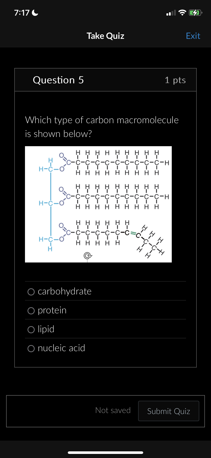 7:17
Take Quiz
Exit
Question 5
1 pts
Which type of carbon macromolecule
is shown below?
*********
C-C-C-H
H-C-O
HHHH HH HHH
H-C-O
H-C-O
H
C-H
HHHH HH HHH
I-U-I
HHHHH
O carbohydrate
O protein
O lipid
O nucleic acid
ΗΗΗ
C-CH
H
H
Not saved
Submit Quiz