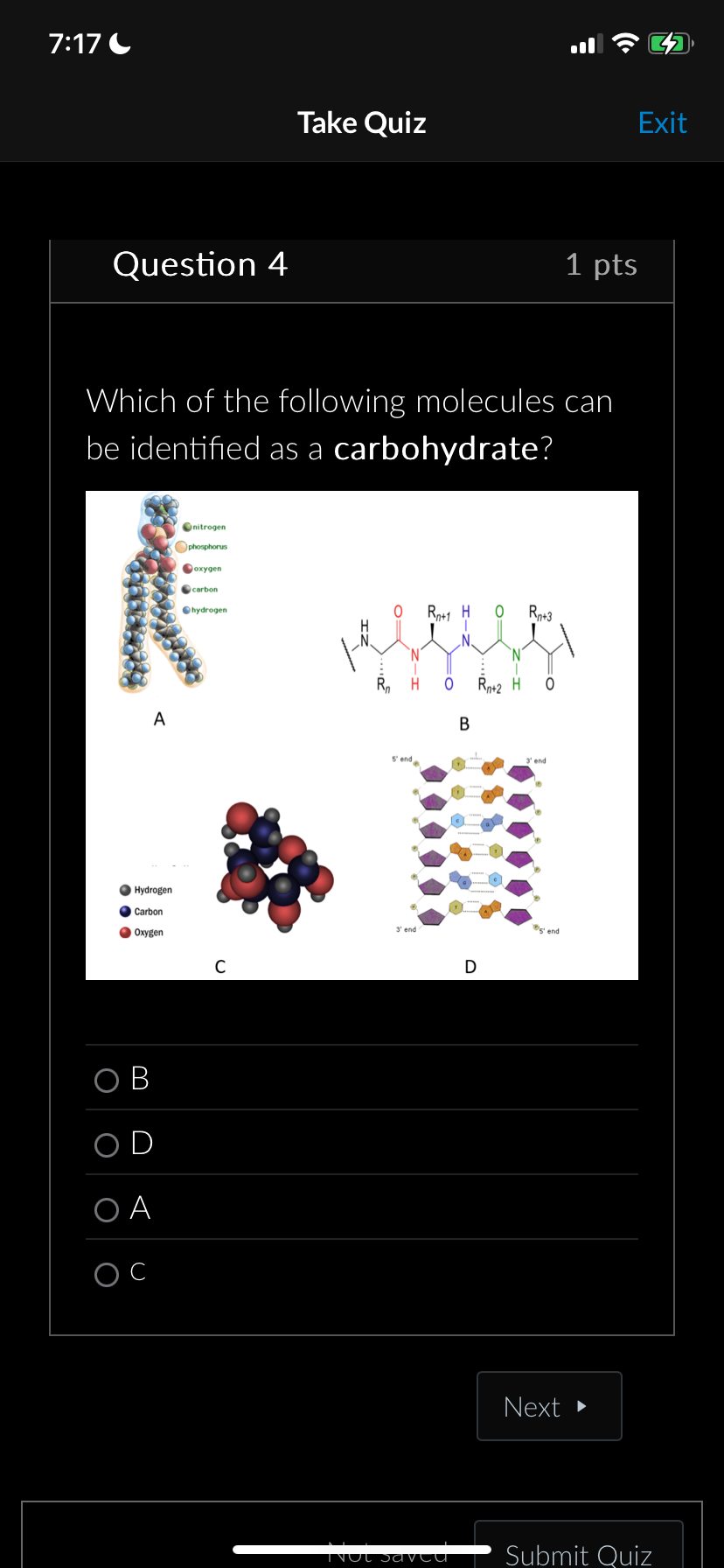 7:17
Take Quiz
Exit
Question 4
1 pts
Which of the following molecules can
be identified as a carbohydrate?
A
nitrogen
phosphorus
oxygen
carbon
hydrogen
Hydrogen
Carbon
Oxygen
C
OB
OD
OA
ос
0
R+1 H
Rp+3
esses
:
H
B
Rn+2 H
5' end
end
D
gend
Next
Not saved
Submit Quiz