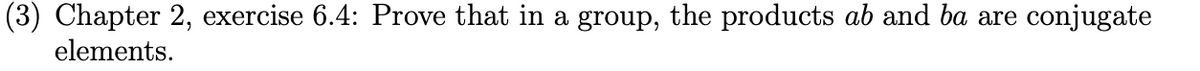 (3) Chapter 2, exercise 6.4: Prove that in a group, the products ab and ba are conjugate
elements.