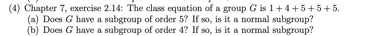 (4) Chapter 7, exercise 2.14: The class equation of a group G is 1+4+5+5+5.
(a) Does G have a subgroup of order 5? If so, is it a normal subgroup?
(b) Does G have a subgroup of order 4? If so, is it a normal subgroup?