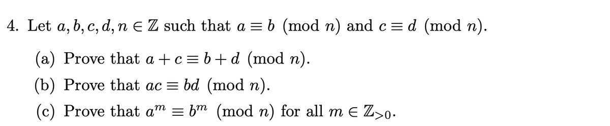 4. Let a, b, c, d, n = Z such that a = b (mod n) and c= d (mod n).
(a) Prove that a+c=b+d (mod n).
(b) Prove that ac = bd (mod n).
(c) Prove that am = bm (mod n) for all me Z>0.