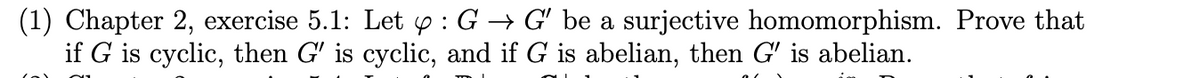 (1) Chapter 2, exercise 5.1: Let y: G → G' be a surjective homomorphism. Prove that
if G is cyclic, then G' is cyclic, and if G is abelian, then G' is abelian.