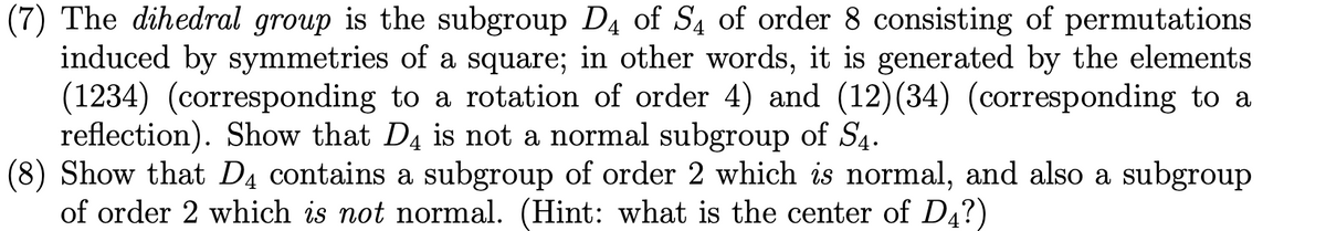 **Problem 7:**

The dihedral group is the subgroup \( D_4 \) of \( S_4 \) of order 8 consisting of permutations induced by symmetries of a square; in other words, it is generated by the elements \( (1234) \) (corresponding to a rotation of order 4) and \( (12)(34) \) (corresponding to a reflection). Show that \( D_4 \) is not a normal subgroup of \( S_4 \).

**Problem 8:**

Show that \( D_4 \) contains a subgroup of order 2 which *is* normal, and also a subgroup of order 2 which *is not* normal. (Hint: what is the center of \( D_4 \)?)