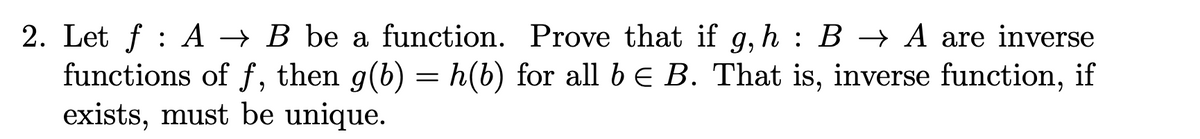 2. Let f : A → B be a function. Prove that if g, h : B → A are inverse
functions of f, then g(b) = h(b) for all b € B. That is, inverse function, if
exists, must be unique.