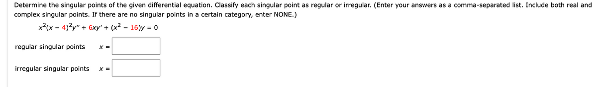 Determine the singular points of the given differential equation. Classify each singular point as regular or irregular. (Enter your answers as a comma-separated list. Include both real and
complex singular points. If there are no singular points in a certain category, enter NONE.)
x?(x – 4)2y" + 6xy' + (x² – 16)y = 0
regular singular points
X =
irregular singular points
X =
