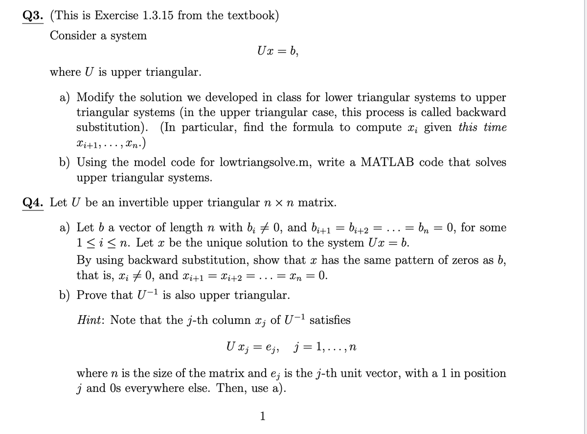 Q3. (This is Exercise 1.3.15 from the textbook)
Consider a system
Ux=b,
where U is upper triangular.
a) Modify the solution we developed in class for lower triangular systems to upper
triangular systems (in the upper triangular case, this process is called backward
substitution). (In particular, find the formula to compute xį given this time
Xi+1,. xn.)
b) Using the model code for lowtriangsolve.m, write a MATLAB code that solves
upper triangular systems.
Q4. Let U be an invertible upper triangular n × n matrix.
... 9
a) Let b a vector of length n with b; ‡ 0, and bi+1 = bi+2
1 ≤ i ≤n. Let x be the unique solution to the system Ux = b.
By using backward substitution, show that x has the same pattern of zeros as b,
that is, x; 0, and Xi+1 = Xi+2 = = ... = Χη =
0.
b) Prove that U-¹ is also upper triangular.
Hint: Note that the j-th column x; of U-¹ satisfies
9
=
U xj = ¤j, j = 1,
where n is the size of the matrix and e; is the j-th unit vector, with a 1 in position
j and Os everywhere else. Then, use a).
1
n
=
= bn = 0, for some