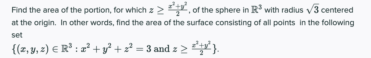 Find the area of the portion, for which z>
of the sphere in R with radius v3 centered
2
at the origin. In other words, find the area of the surface consisting of all points in the following
set
{(x, y, z) E R³ : x² + y? + z² = 3 and z >
2
