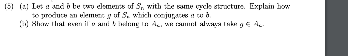 (5) (a) Let \( a \) and \( b \) be two elements of \( S_n \) with the same cycle structure. Explain how to produce an element \( g \) of \( S_n \) which conjugates \( a \) to \( b \).

(b) Show that even if \( a \) and \( b \) belong to \( A_n \), we cannot always take \( g \in A_n \).