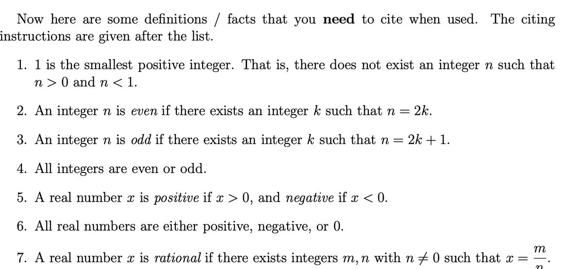 Now here are some definitions / facts that you need to cite when used. The citing
instructions are given after the list.
1. 1 is the smallest positive integer. That is, there does not exist an integer n such that
n> 0 and n < 1.
2. An integer n is even if there exists an integer k such that n
=
3. An integer n is odd if there exists an integer k such that n = 2k + 1.
4. All integers are even or odd.
5. A real number x is positive if x > 0, and negative if x < 0.
6. All real numbers are either positive, negative, or 0.
2k.
m
7. A real number x is rational if there exists integers m, n with n ‡ 0 such that x =
n